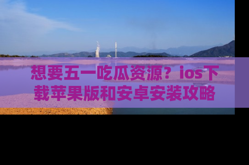 想要五一吃瓜资源？ios下载苹果版和安卓安装攻略