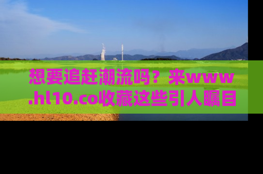 想要追赶潮流吗？来www.hl10.co收藏这些引人瞩目的新闻瞬间吧！