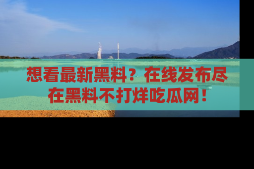想看最新黑料？在线发布尽在黑料不打烊吃瓜网！