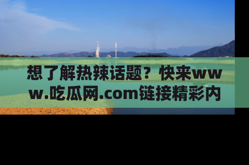 想了解热辣话题？快来www.吃瓜网.com链接精彩内容！