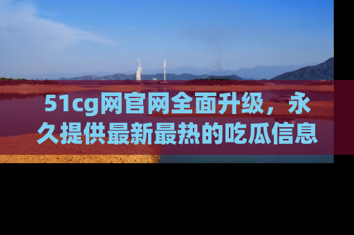 51cg网官网全面升级，永久提供最新最热的吃瓜信息，助你永远走在潮流前端！