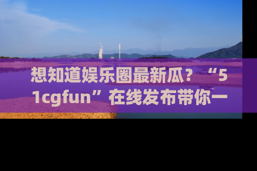 想知道娱乐圈最新瓜?“51cgfun”在线发布带你一探究竟!