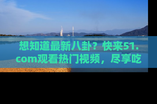 想知道最新八卦?快来51.com观看热门视频,尽享吃瓜乐趣!