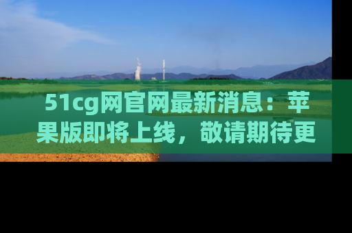 51cg网官网最新消息：苹果版即将上线，敬请期待更多吃瓜内容！