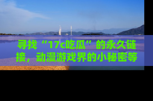 寻找“17c吃瓜”的永久链接,动漫游戏界的小秘密等你来揭秘!
