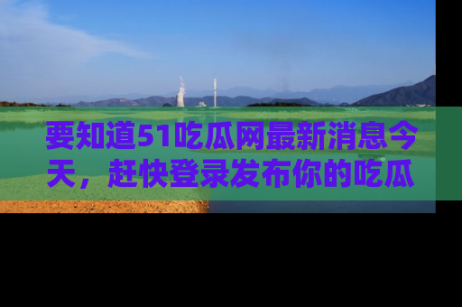 要知道51吃瓜网最新消息今天，赶快登录发布你的吃瓜体验吧！
