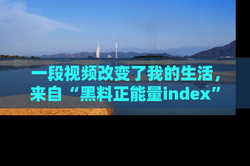 一段视频改变了我的生活，来自“黑料正能量index”的真实分享