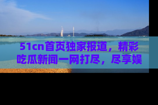 51cn首页独家报道，精彩吃瓜新闻一网打尽，尽享娱乐盛宴