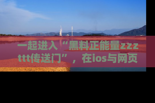 一起进入“黑料正能量zzzttt传送门”，在ios与网页中享受热辣资讯的快乐吧！