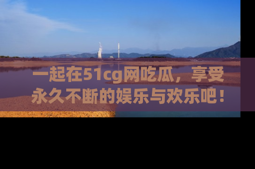 一起在51cg网吃瓜，享受永久不断的娱乐与欢乐吧！