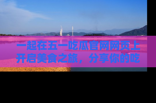 一起在五一吃瓜官网网页上开启美食之旅,分享你的吃瓜故事与精彩瞬间!