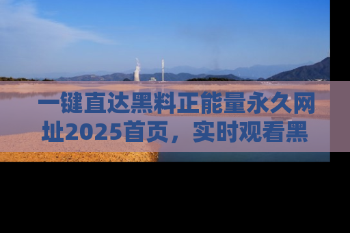 一键直达黑料正能量永久网址2025首页，实时观看黑料大汇总