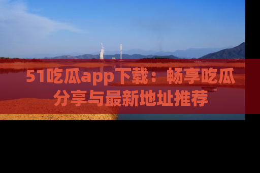 51吃瓜app下载：畅享吃瓜分享与最新地址推荐