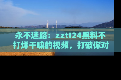 永不迷路:zztt24黑料不打烊干嘛的视频,打破你对吃瓜的固有认知!