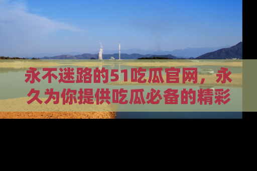 永不迷路的51吃瓜官网,永久为你提供吃瓜必备的精彩资讯
