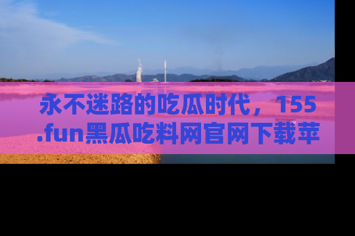 永不迷路的吃瓜时代,155.fun黑瓜吃料网官网下载苹果版陪你同行!