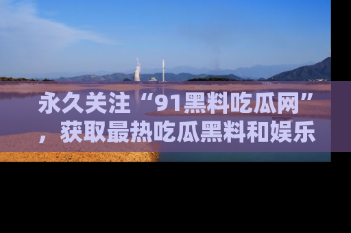 永久关注“91黑料吃瓜网”,获取最热吃瓜黑料和娱乐资讯