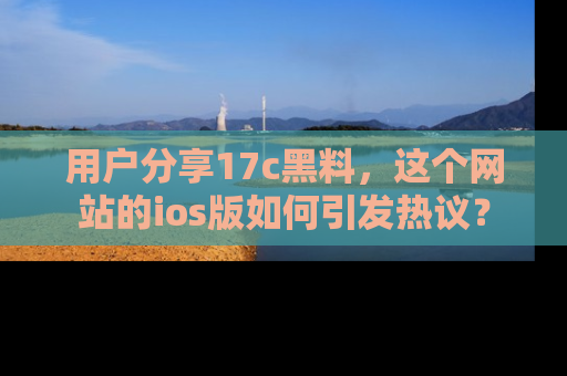 用户分享17c黑料，这个网站的ios版如何引发热议？