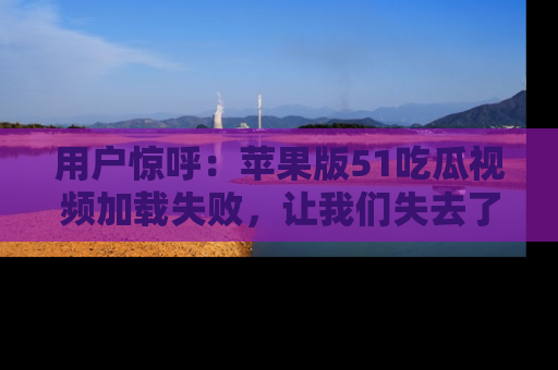 用户惊呼:苹果版51吃瓜视频加载失败,让我们失去了宝贵资源!