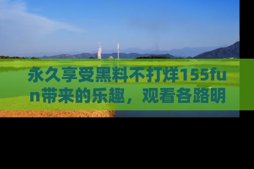 永久享受黑料不打烊155fun带来的乐趣,观看各路明星的内幕故事!