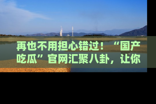 再也不用担心错过！“国产吃瓜”官网汇聚八卦，让你随时随地吃瓜。