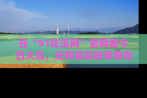 在“91吃瓜网”官网看今日大瓜，还有幕后故事等你来挖掘！