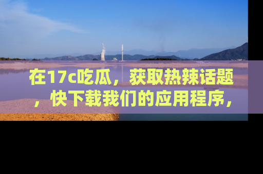 在17c吃瓜，获取热辣话题，快下载我们的应用程序，地址轻松找到！