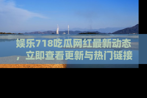 娱乐718吃瓜网红最新动态，立即查看更新与热门链接吧！