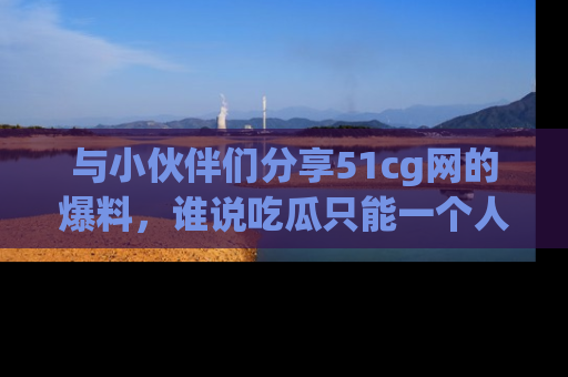 与小伙伴们分享51cg网的爆料，谁说吃瓜只能一个人？