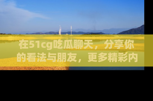 在51cg吃瓜聊天，分享你的看法与朋友，更多精彩内容请浏览网址www.51cg.com！