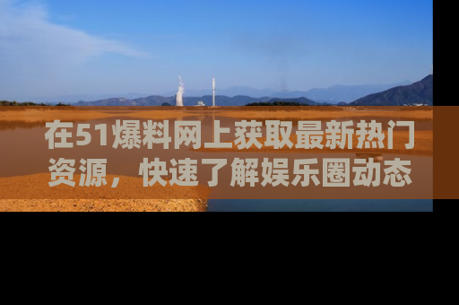 在51爆料网上获取最新热门资源，快速了解娱乐圈动态