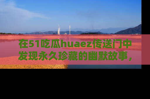 在51吃瓜huaez传送门中发现永久珍藏的幽默故事，瓜友们一起分享欢乐瞬间！