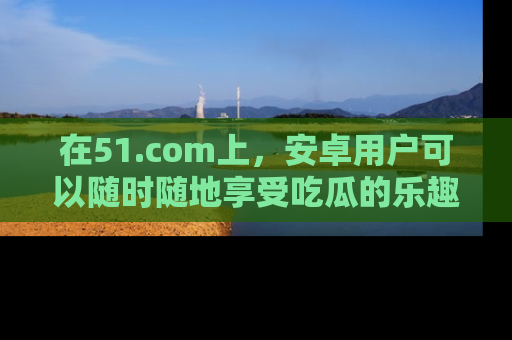 在51.com上，安卓用户可以随时随地享受吃瓜的乐趣！