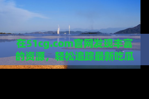 在51cg.com官网发现丰富的资源，轻松追踪最新吃瓜热点