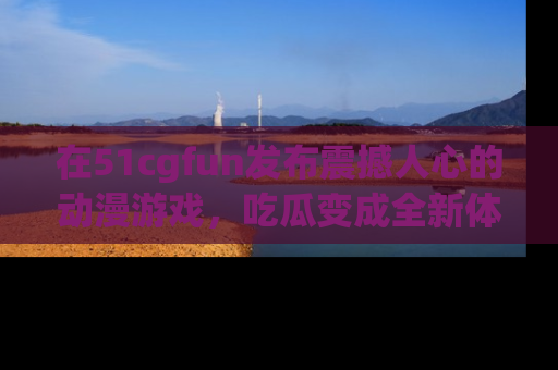 在51cgfun发布震撼人心的动漫游戏，吃瓜变成全新体验