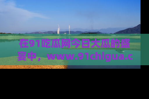 在91吃瓜网今日大瓜的盛宴中，www.91chigua.com带你领略每个让人咋舌的精彩故事！