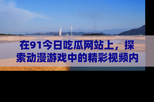 在91今日吃瓜网站上，探索动漫游戏中的精彩视频内容