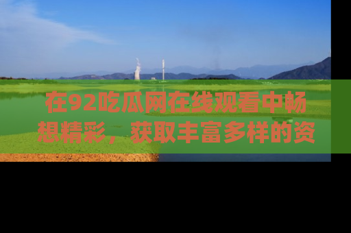 在92吃瓜网在线观看中畅想精彩，获取丰富多样的资源和app功能