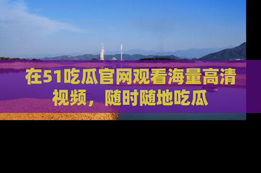 在51吃瓜官网观看海量高清视频，随时随地吃瓜