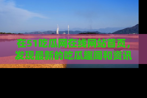 在51吃瓜网在线网站首页，发现最新的吃瓜趣闻和资讯分享