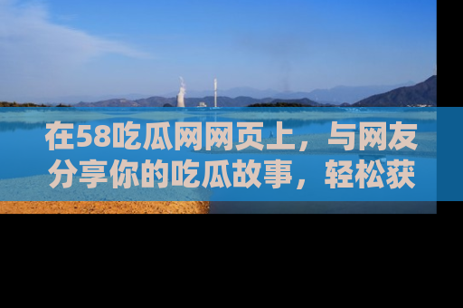 在58吃瓜网网页上，与网友分享你的吃瓜故事，轻松获取热门趣闻