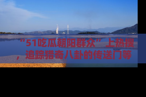 “51吃瓜朝阳群众”上热搜，追踪猎奇八卦的传送门等你点击！