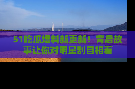 51吃瓜爆料新更新！背后故事让你对明星刮目相看