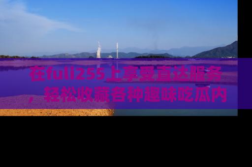 在fuli255上享受直达服务，轻松收藏各种趣味吃瓜内容，陪你欢笑！