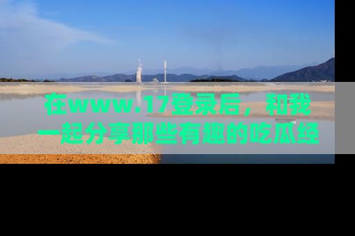 在www.17登录后，和我一起分享那些有趣的吃瓜经历吧！