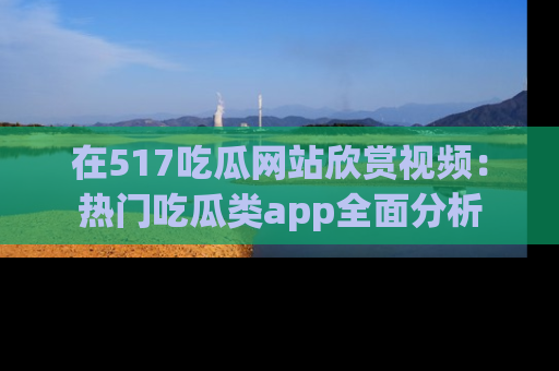 在517吃瓜网站欣赏视频：热门吃瓜类app全面分析