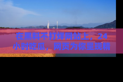 在黑料不打烊网站上，24小时吃瓜，网页为你呈现精彩内幕