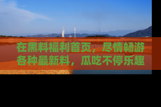 在黑料福利首页，尽情畅游各种最新料，瓜吃不停乐趣无穷！