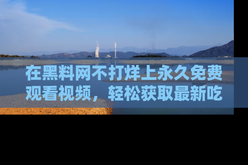 在黑料网不打烊上永久免费观看视频，轻松获取最新吃瓜资讯！