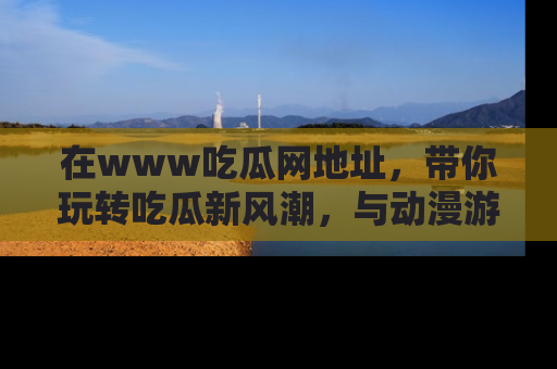 在www吃瓜网地址，带你玩转吃瓜新风潮，与动漫游戏角色共度精彩时光！